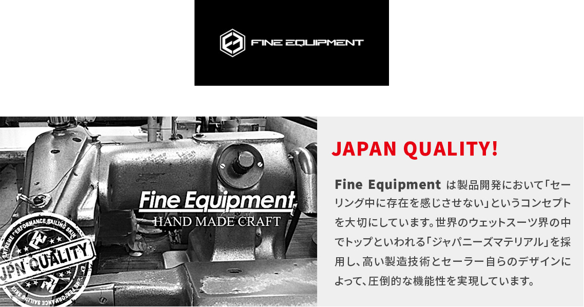 JAPAN QUALITY! Fine Equipment は製品開発において 「セーリング中に存在を感じさせない」というコン セプトを大切にしています。世界のウェットスーツ 界の中でトップといわれる「ジャパニーズマテリア ル」を採用し、高い製造技術とセーラー自らのデザ インによって、圧倒的な機能性を実現しています。